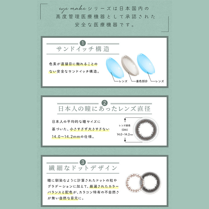 アイメイクワンマンス(eyemake 1month),eye makeシリーズは日本国内の高度管理医療機器として承認された安全な医療機器です。,サンドイッチ構造,色素が直接目に触れることのない安全なサンドイッチ構造。,レンズ,着色部分,レンズ,日本人の瞳にあったレンズ直径,日本人の平均的な瞳サイズに基づいた、小さすぎず大きすぎない14.0~14.2mmの仕様。,繊細なドットデザイン,瞳に馴染むように計算されたドットの粒やグラデーションに加えて、厳選されたカラーバランスと配色が、カラコン特有の不自然さが無い自然な目元に。|アイメイクワンマンス eyemake 1month カラコン カラーコンタクト