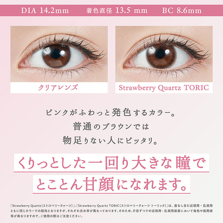 ストロベリークォーツ(Strawberriy Quartz) Toric(乱視用),DIA14.2mm / 着色直径13.5mm / BC8.6mm,装用比較,瞳を大きくはかなげな印象にみせるベージュミックスの色素薄めなブラウンカラー。自目に馴染む極小ドットのフチで、着色直径は大きめなのに自然な見た目に。,『ストロベリークォーツ(Strawberriy Quartz)、ストロベリークォーツトーリック(Strawberriy Quartz Toric)』は、度なし含む近視用・乱視用ともに同じカラーでの販売となりますが、それぞれ含水率が異なっております。そのため、片目ずつでの近視用・乱視用装着において発色や大きさ、装用感が異なりますので、ご使用の際はご注意ください。 | トパーズトーリック TOPARDS TORIC 1day カラコン カラーコンタクト