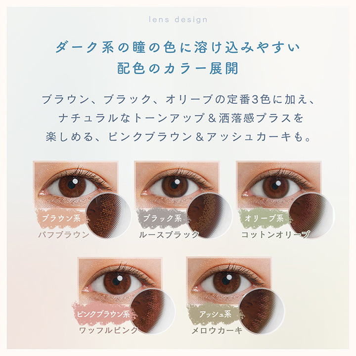 ルミアコンフォート2ウィークサークル(LuMia comfort 2week CIRCLE),lens design,ダーク系の瞳の色に溶け込みやすい,配色のカラー展開,ブラウン、ブラック、オリーブの定番3色に加え、ナチュラルなトーンアップ&洒落感プラスを楽しめる、ピンクブラウン&アッシュカーキも。,ブラウン系,パフブラウン,ブラック系,ルースブラック,オリーブ系,コットンオリーブ,ピンクブラウン系,ワッフルピンク,アッシュ系,メロウカーキ|ルミアコンフォート2ウィークサークル LuMia comfort 2week CIRCLE カラコン カラーコンタクト