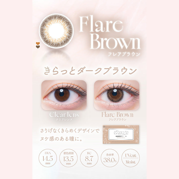 Flare Brown,フレアブラウン,きらっとダークブラウン,Clcar Icns,クリアレンズ,Flare Brown,フレアブラウン,さりげなくきらめくデザインで,ヌケ感のある瞳に。,Dia14.5mm,着色直径13.5mm,Bc8.7mm,含水率38.0%,Uvcut,Moist|エルージュ(eRouge) 2weeks カラコン カラーコンタクト