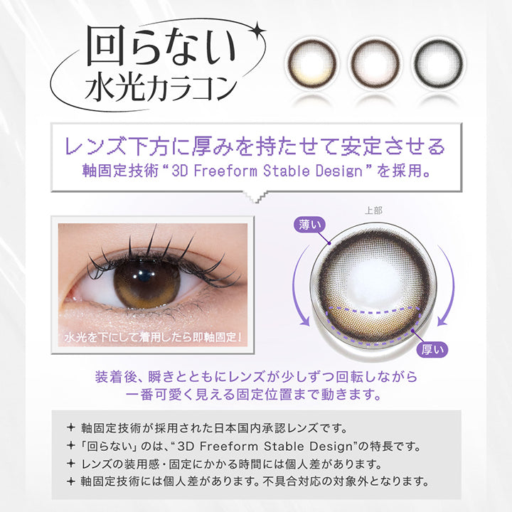 回らない水光カラコン, レンズ下方に厚みを持たせて安定させる, 軸固定技術 3D freeform stable designを採用。, 水光を下にして着用したら即軸固定!, 装着後、瞬きとともにレンズが少しずつ回転しながら一番かわいく見える固定位置まで動きます。, 軸固定技術が採用された日本国内承認レンズです。, 回らないのは、3D freeform stable designの特徴です。, レンズの装用感・固定にかかる時間には個人差があります。, 軸固定技術には個人差があります。不具合対応の対象外となります。| リアリア RIARIA 1day カラコン カラーコンタクト
