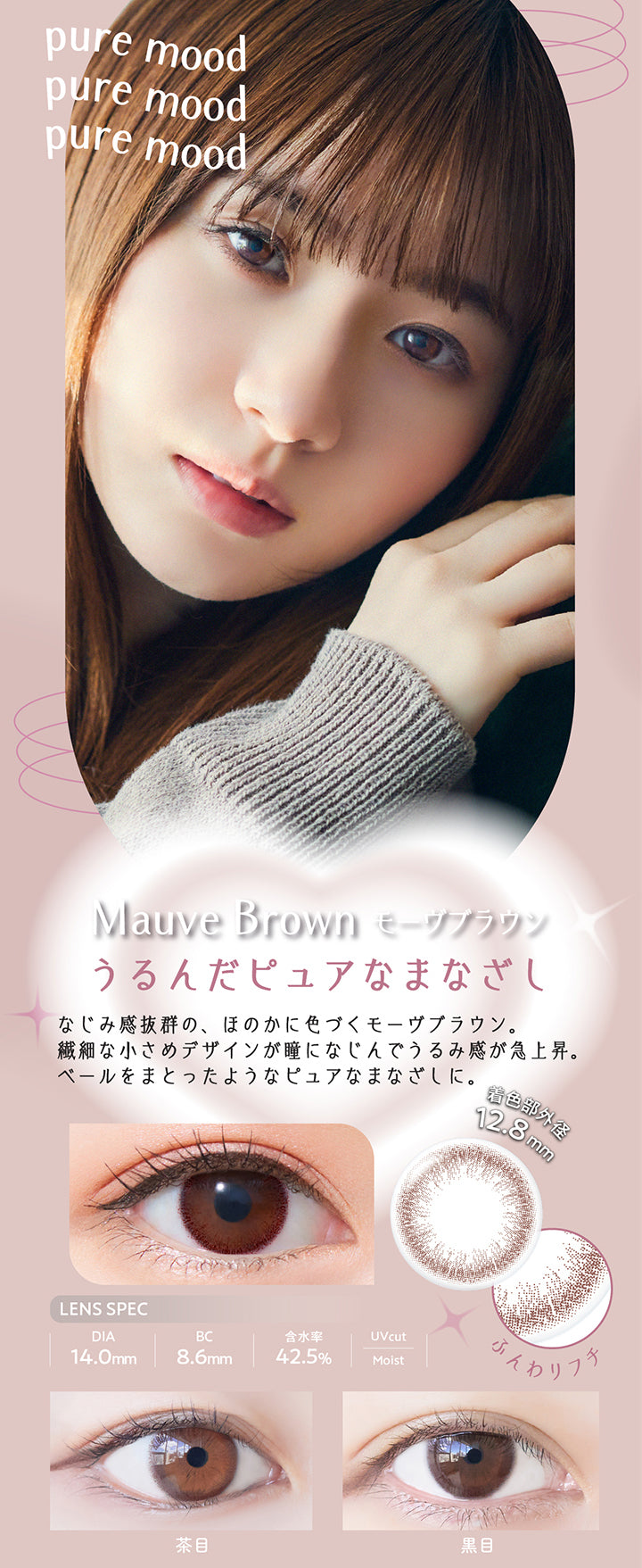 ネオサイトワンデーリングUV(NeoSight1day Ring UV),Mouve Brown モーヴブラウン,うるんだピュアなまなざし,なじみ感抜群の、ほのかに色づくモーヴブラウン。,繊細な小さめデザインが瞳になじんでうるみ感が急上昇。,ベールをまとったようなピュアなまなざしに。,着色部外径12.8mm,LENS SPEC,DIA14.0mm,BC8.6MM,含水率42.5%,Uvcut,Moist,茶目,黒目,ふんわりフチ|ネオサイトワンデーリングUV NeoSight1day Ring UV カラコン カラーコンタクト