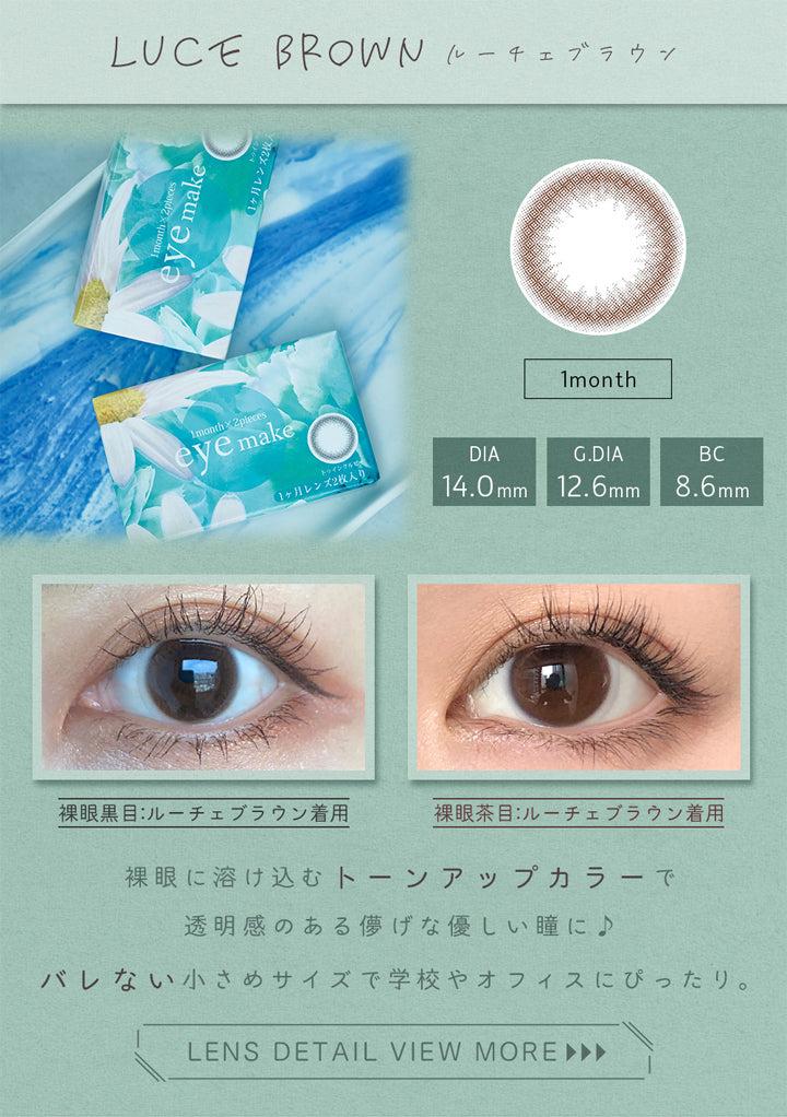 アイメイクワンマンス(eyemake 1month),LUCE BROWN,ルーチェブラウン,1month,DIA 14.0mm,G.DIA 12.6mm,BC 8.6mm,裸眼黒目:ルーチェブラウン着用,裸眼茶目:ルーチェブラウン着用,裸眼に溶け込むトーンアップカラーで透明感のある儚げな優しい瞳に♪,バレない小さめサイズで学校やオフィスにぴったり。,LENS DETAIL VIEW MORE ►►►|アイメイクワンマンス eyemake 1month カラコン カラーコンタクト