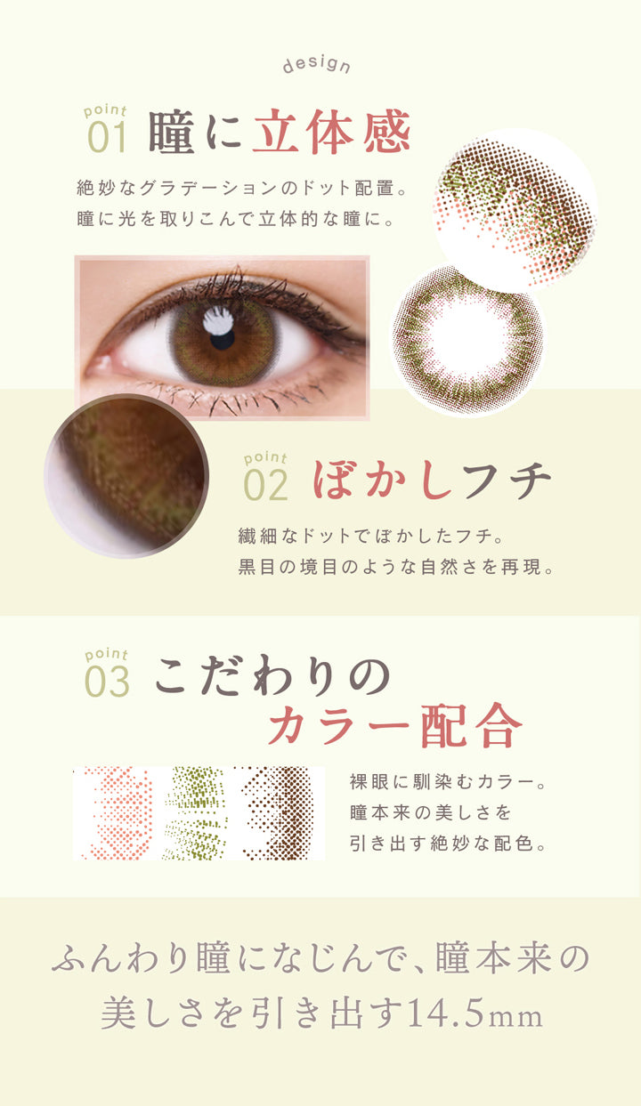 ルミア(lumia),01,瞳に立体感,絶妙なグラデーションのドット配置。,瞳に光を取り込んで立体的な瞳に,02,ぼかしフチ,繊細なドットでぼかしたフチ。,黒目の境目のような自然さを再現。,03,こだわりのカラー配合,裸眼になじむカラー。,瞳本来の美しさを引き出す14.5mm。|ルミア lumia 1day カラコン カラーコンタクト