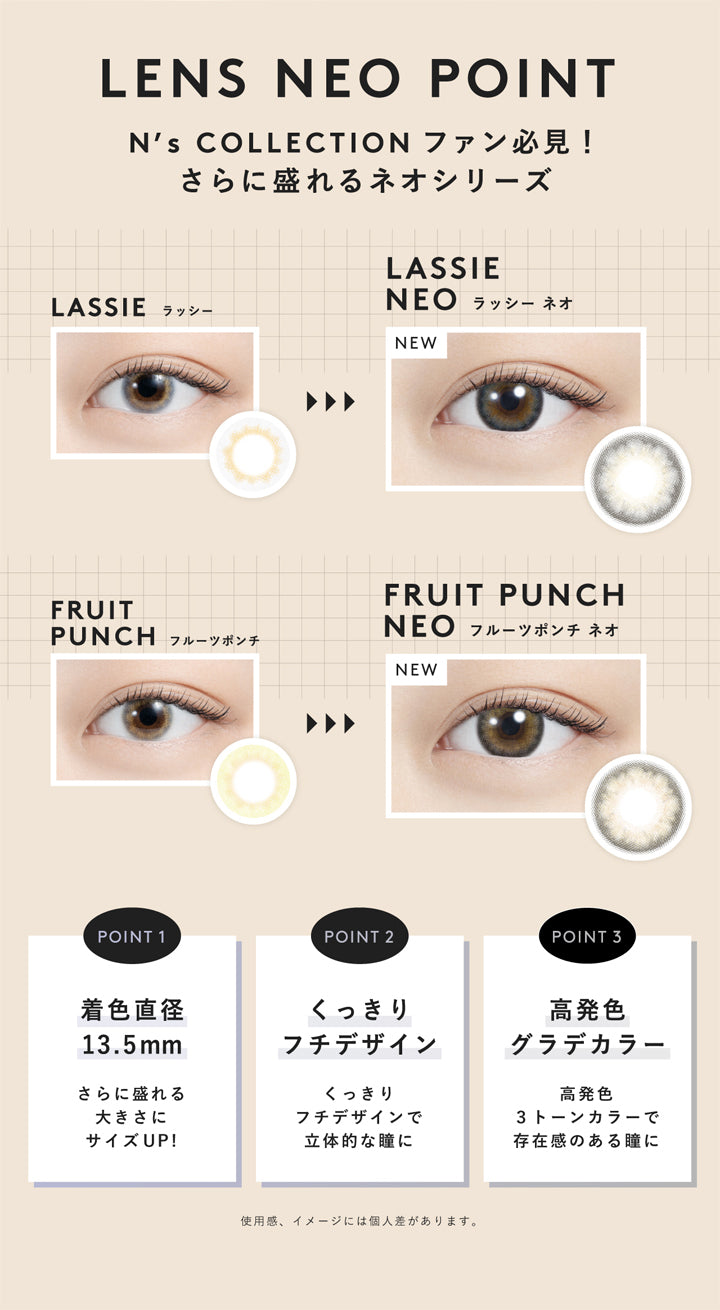 エヌズコレクション(N's COLLECTION),LENS NEO POINT,N's COLLECTION ファン必見!,さらに盛れるネオシリーズ,LASSIE,ラッシー,LASSIE NEO,ラッシー ネオ,FRUIT PUNCH,フルーツポンチ,FRUIT PUNCH NEO,フルーツポンチ ネオ,POINT1,着色直径 13.5mm,さらに盛れる大きさにサイズUP!,POINT2,くっきりフチデザイン,くっきりフチデザインで立体的な瞳に,POINT3,高発色グラデカラー,高発色3トーンカラーで存在感のある瞳に,使用感、イメージには個人差があります。|エヌズコレクション N's COLLECTION カラコン カラーコンタクト