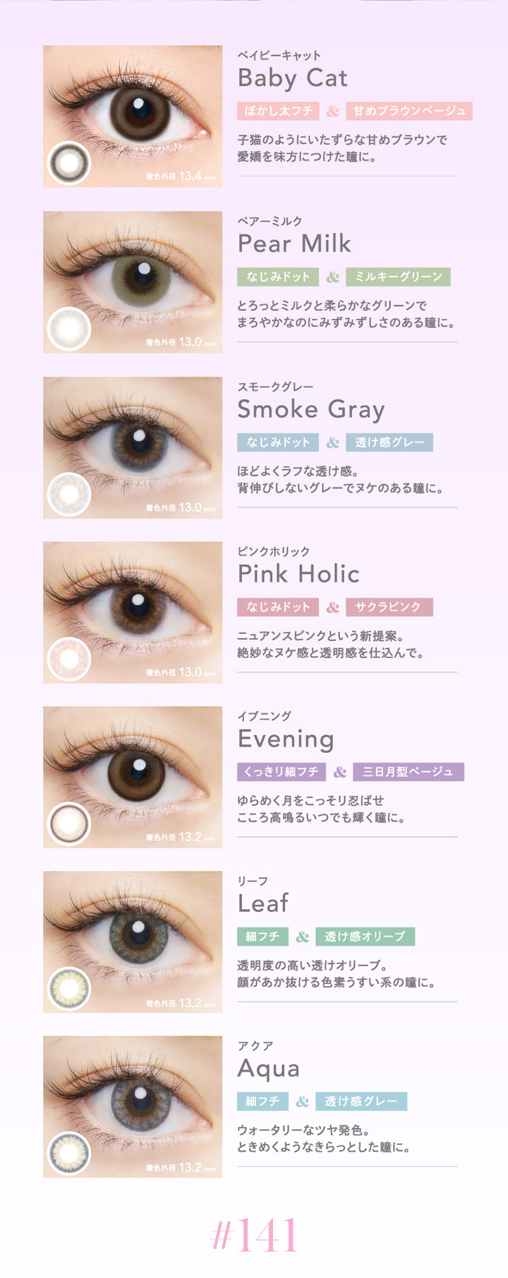 クルーム(CRUUM),ベイビーキャット,Baby Cat,ぼかし太フチ&甘めブラウンベージュ,子猫のようにいたずらな甘めブラウンで愛嬌を味方につけた瞳に。,着色外径13.4mm,ペアーミルク,Pear Milk,なじみドット&ミルキーグリーン,とろっとミルクと柔らかなグリーンでまろやかなのにみずみずしさのある瞳に。,スモークグレー,Smoke Gray,なじみドット&透け感グレー,ほどよくラフな透け感。,背伸びしないグレーでヌケのある瞳に。,ピンクホリック,Pink Holic,なじみドット&サクラピンク,ニュアンスピンクという新提案。,絶妙なヌケ感と透明感を仕込んで。,イブニング,Evening,くっきり細フチ&三日月型ベージュ,リーフ,Leaf,細フチ&透け感オリーブ,透明度の高い透けオリーブ。,顔があか抜ける色素うすい系の瞳に。,アクア,Aqua,細フチ&透け感グレー,ウォータリーなツヤ発色。ときめくようなきらっとした瞳に。|クルーム CRUUM カラコン カラーコンタクト