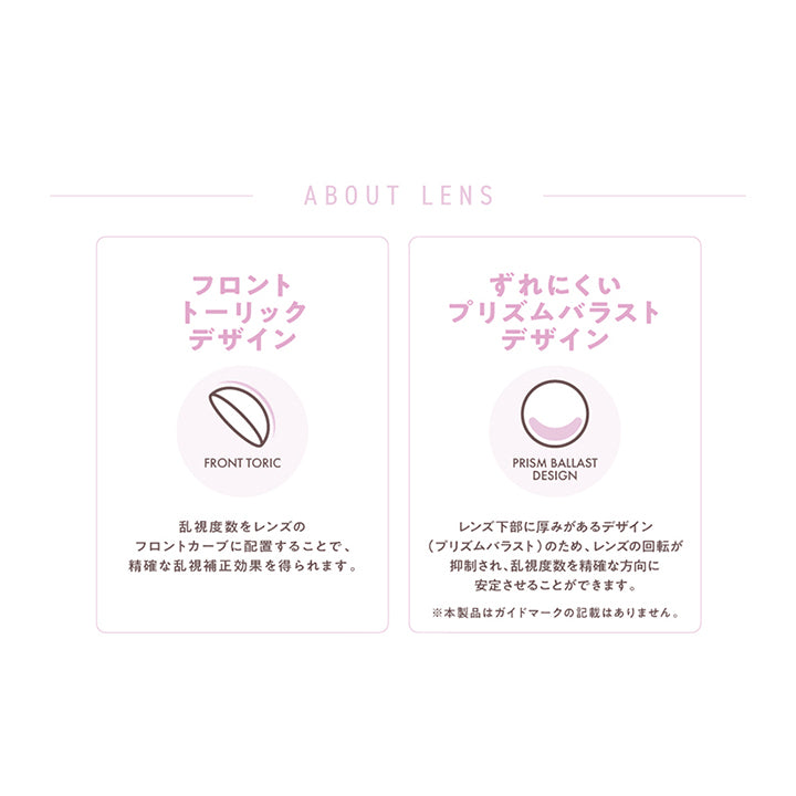 (レンズスペック)About Lens, フロントトーリックデザイン:乱視度数をレンズのフロントカーブに配置することで、正確な乱視補正効果を得られます。, ずれにくいプリズムバラストデザイン:レンズ下部に厚みがあるデザイン(プリズムバラスト)のため、レンズの回転が抑制され、乱視度数を正確な方向に安定させることができます。※本製品はガイドマークの記載はありません。 | フランミー トーリック FLANMY TORIC 1day カラコン カラーコンタクト