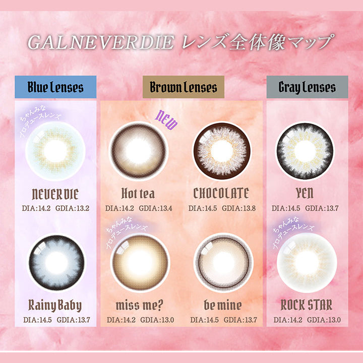 GAL NEVER DIE レンズ全体像マップ, blue lenses, NEVER DIE DIA:14.2 GDIA:13.2, Rainy Baby DIA:14.5 GDIA:13.7 , Brown lenses, New Hot Tea DIA:14.2 GDIA:13.4, miss me? DIA:DIA14.2 GDIA13.0 , be mine DIA:14.5 GDIA:13.7, CHOCOLATE DIA:14.5 GDIA:13.8, Gray lenses, ROCK STAR DIA:14.2 GDIA:13.0, YEN DIA:14.5 GDIA:13.7| ギャルネバーダイ GAL NEVER DIE 1day カラコン カラーコンタクト