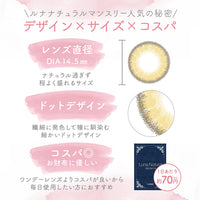 ルナナチュラルワンマンス(LUNANATURAL 1month),ルナナチュラルマンスリー人気の秘密,デザイン×サイズ×コスパ,レンズ直径DIA14.5mm ナチュラル過ぎず程よく盛れるサイズ,ドットデザイン 繊細に発色して瞳に馴染む細かいドットデザイン,コスパ◎お財布に優しい ワンデーレンズよりコスパが良いから毎日使用したい方におすすめ,1日あたり約70円(税込)|ルナナチュラルワンマンス(Luna Natural 1MONTH) ,カラコン,カラーコンタクト,マンスリーコンタクトレンズ