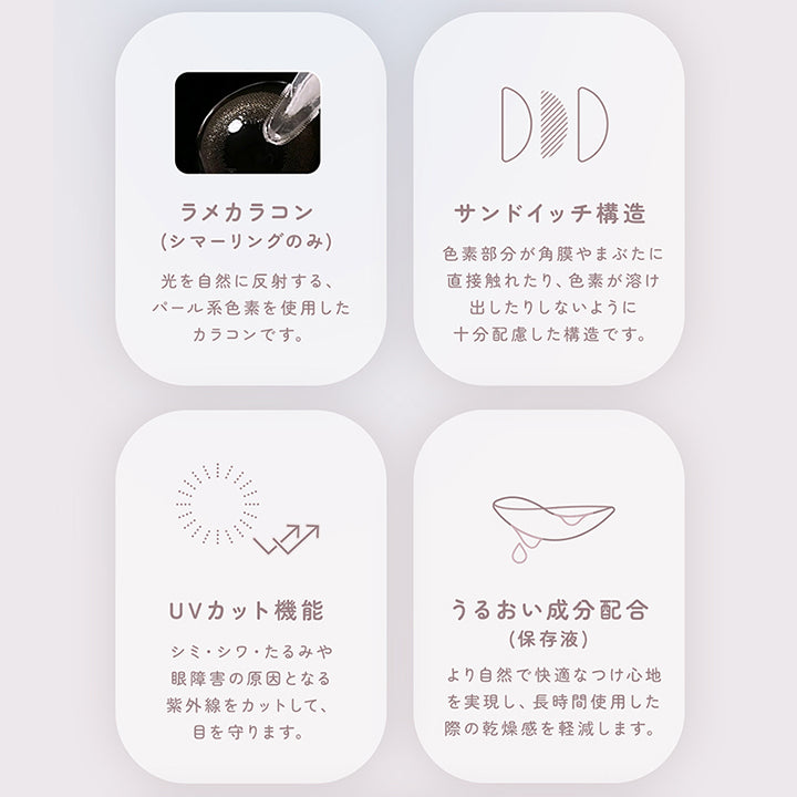 レンズスペック(Lens Spec1),ラメカラコン(シマーリングのみ):光を自然に反射する、パール系色素を使用したカラコンです。,サンドイッチ構造:色素部分が角膜やまぶたに直接触れたり、色素が溶け出したりしないように十分配慮した構造です。,UVカット機能:シミ・シワ・たるみや眼障害の原因となる紫外線をカットして、眼を守ります。,うるおい成分配合:より自然で快適なつけ心地を実現し、長時間使用した際の乾燥感を軽減します。 | フェアリーワンマンス Fairy 1Month カラコン カラーコンタクト