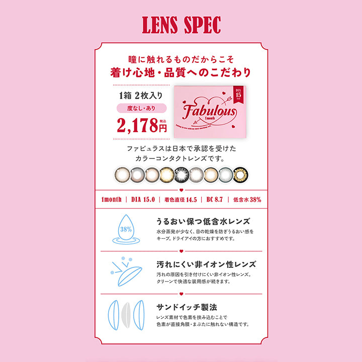 LENS SPEC, 瞳に触れるものだからこそ着け心地・品質へのこだわり, 1箱10枚入り ファビュラスは日本で承認を受けたカラーコンタクトレンズです。, 1day, DIA15.0mm, 着色直径14.8mm , BC8.6mm , 高含水58%, UVカット 大切な目を紫外線によるダメージから守ります。UVA約50%カット。UVB約95%カット, うるおい成分 うるおい成分がレンズを包み込み快適なつけ心地が持続します。, 酸素たっぷり 酸素をよりよく通す高含水レンズで目に馴染みやすく、長時間装用でも快適に。, サンドイッチ製法 レンズ素材で色素を挟み込むことで色素が直接角膜・まぶたに触れない構造です。Fabulous ファビュラス 1day,DIA15.0mm, 国内最大!!着色直径14.8mm※日本国内承認着色直径において 2025年5月27日時点 自社調べ| ファビュラス Fabulous 1day カラコン カラーコンタクト