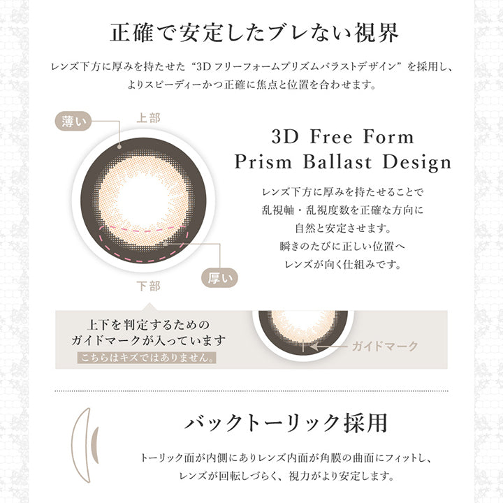 正確で安定したブレない視界, レンズ下方に厚みを持たせた3Dフリーフォームプリズムバラストデザインを採用し、よりスピーディーかつ正確に焦点と位置を合わせます。, レンズ下方に厚みを持たせることで乱視軸・乱視度数を正確な方向に自然と安定させます。瞬きのたびに正しい位置へレンズが向く仕組みです。, 上下を判定するためのガイドマークが入っています。こちらはキズではありません。, バックトーリック採用, トーリック面が内側にありレンズ内面が角膜の局面にフィットし、レンズが回転しづらく、視力がより安定します。 | シークレットキャンディーマジックトーリックワンデー SECRET CANDYMAGIC TORIC 1day 1day カラコン カラーコンタクト
