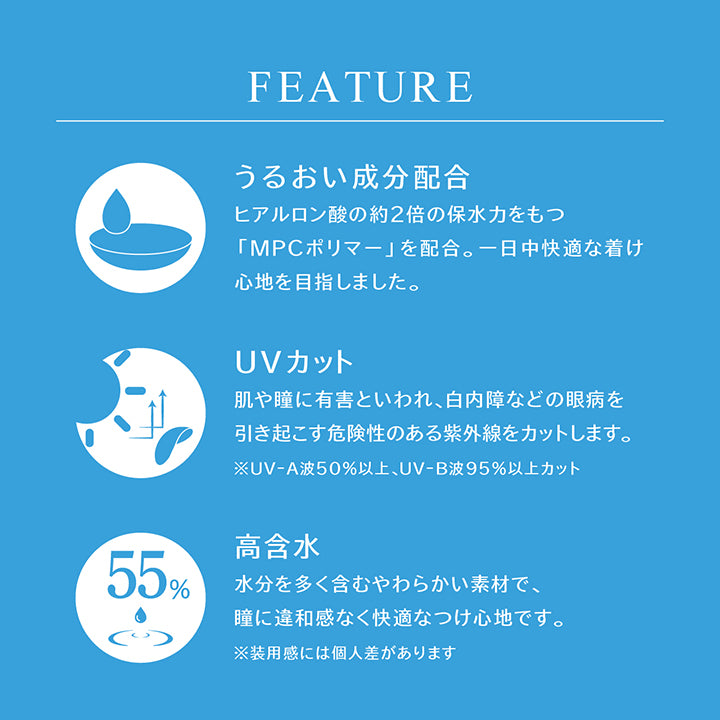 (レンズスペック1)Feature ,うるおい成分配合:ヒアルロン酸の約2倍の保水力をもつ「MPCポリマー」を配合。一日中快適な着け心地を目指しました。 ,UVカット:肌や瞳に有害といわれ、白内障などの眼病を引き起こす危険性のある紫外線をカットします。※UV-A波50%以上、UV-B波95%以上カット ,高含水:水分を多く含むやわらかい素材で、瞳に違和感なく快適なつけ心地です。※装用感には個人差があります |アイスター eyestar 1day カラコン カラーコンタクト