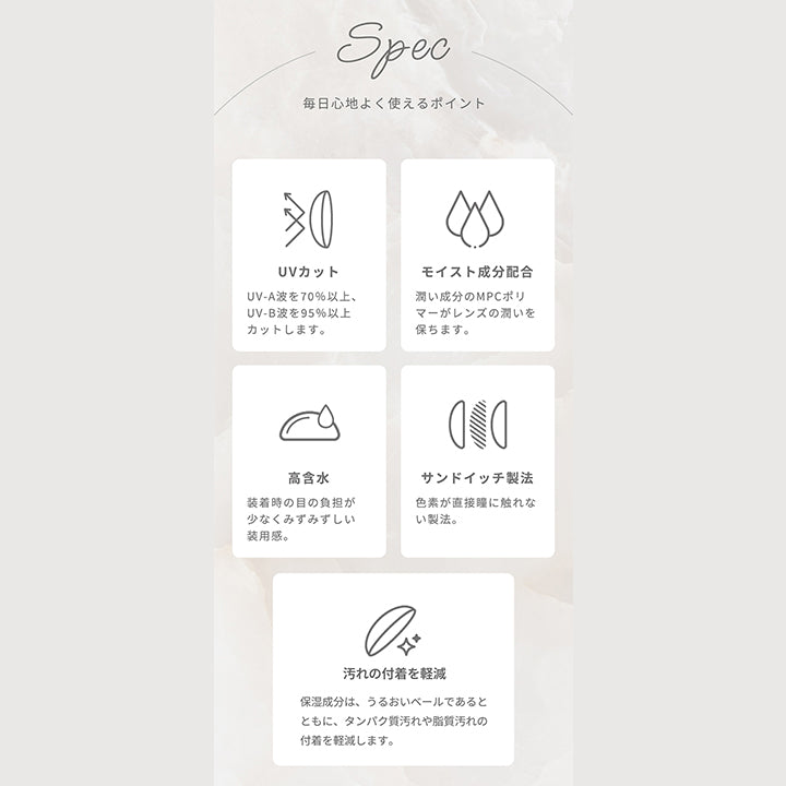 Spec,毎日心地よく使えるポイント,UVカット UV-A波を70%以上、UV-B波を95%以上カットします。,モイスト成分配合 うるおい成分のMPCポリマーがレンズのうるおいを保ちます。,高含水 装着時の目の負担が少なくみずみずしい装用感。,サンドイッチ製法 色素が直接瞳に触れない製法。,汚れの付着を軽減 保湿成分は、うるおいベールであるとともに、タンパク質汚れや脂質汚れの付着を軽減します。| アーティラルワンデー58%UVM Artiral 1day 58%UVM 1day カラコン カラーコンタクト