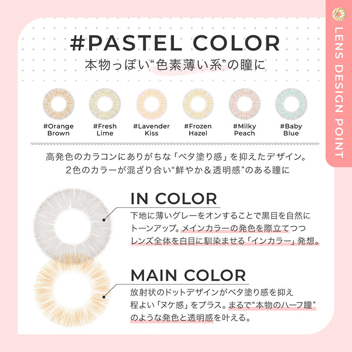 パステルカラー レンズデザインポイント(pastel color Lens design Point),pastel color 本物っぽい色素薄い系の瞳に,高発色カラコンにありがちなべた塗感をおさえたデザイン。2色のカラーが混ざり合い鮮やか&透明感のある瞳に。,In color:下地に薄いグレーをオンすることで黒目を自然にトーンアップ。メインカラーの発色を際立てつつレンズ全体を白目に馴染ませるインカラー発想。,Main color:放射状のドットデザインがべた塗感を抑えほど良いヌケ感をプラス。まるで本物のハーフ瞳のような発色と透明感を叶える。 | チュチュワンデー chouchou 1day カラコン カラーコンタクト