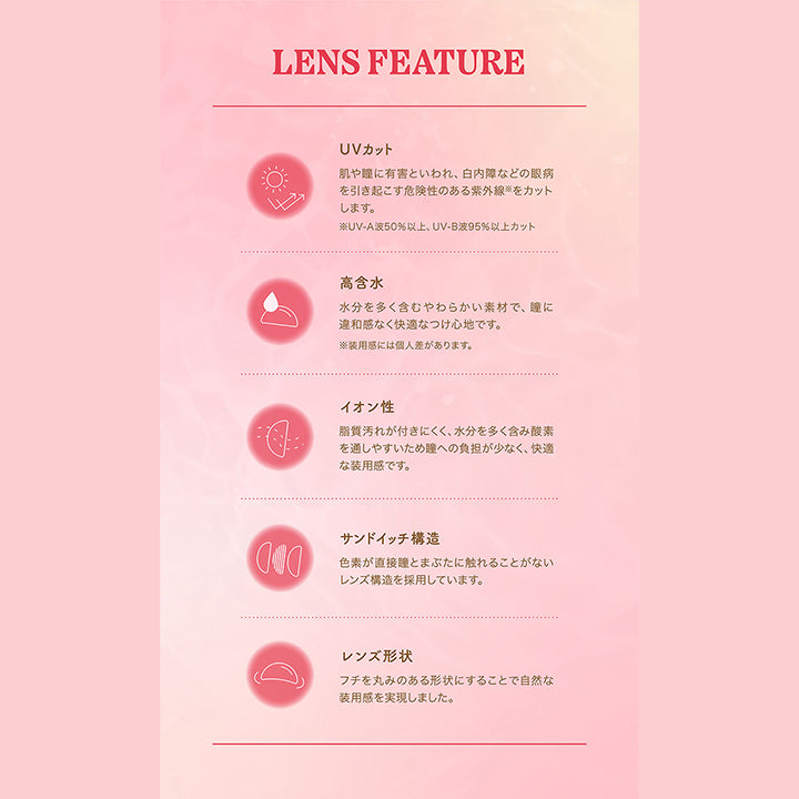 LENS FEATURE, UVカット, 肌や瞳に有害といわれ、白内障などの眼病 を引き起こす危険性のある紫外線をカットします。, ※UV-A波50%以上、 UV-B波95%以上カット, 高含水, 水分を多く含むやわらかい素材で、瞳に違和感なく快適なつけ心地です。, ※装用感には個人差があります。, イオン性, 脂質汚れが付きにくく、水分を多く含み酸素 を通しやすいため瞳への負担が少なく、快適 な装用感です。, サンドイッチ構造, 色素が直接瞳とまぶたに触れることがないレンズ構造を採用しています。, レンズ形状, フチを丸みのある形状にすることで自然な 装用感を実現しました。| パース(perse) 1day カラコン カラーコンタクト