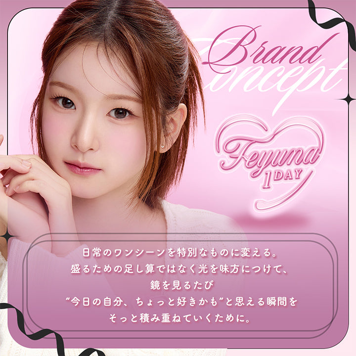 (ブランドコンセプト),Brand Concept,日常のワンシーンを特別なものに変える。,盛るための足し算ではなく光を味方につけて、鏡を見る度「今日の自分、ちょっと好きかも」と思える瞬間をそっと積み重ねていくために。,Feyuna color lens | フェユナワンデーモイスティン Feyuna 1day moistin カラコン カラーコンタクト