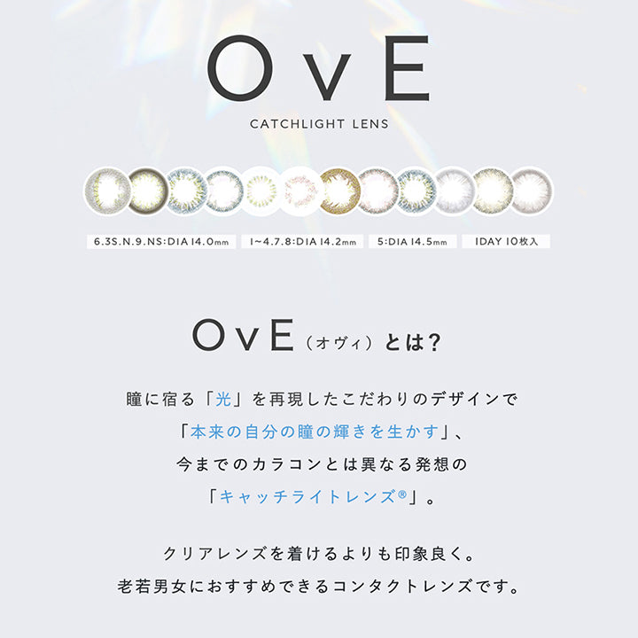 OvE, CATCHLIGHT LENS, 6.3S.N.9:DIA14.0mm, 1~4. | オヴィ OvE 1day カラコン カラーコンタクト.8:DIA 14.2mm, 5:DIA 14.5mm, 1DAY 10枚入, OvE, 瞳に宿る「光」を再現したこだわりのデザインで「本来の自分の瞳の輝きを生かす」、, 今までのカラコンとは異なる発想の「キャッチライトレンズ®」。, (オヴィ)とは?, クリアレンズを着けるよりも印象良く。老若男女におすすめできるコンタクトレンズです。, 業界初!, 「光」をデザインしたというコンセプトが評価されレンズデザインでグッドデザイン賞を受賞しました | オヴィ OvE 1day カラコン カラーコンタクト