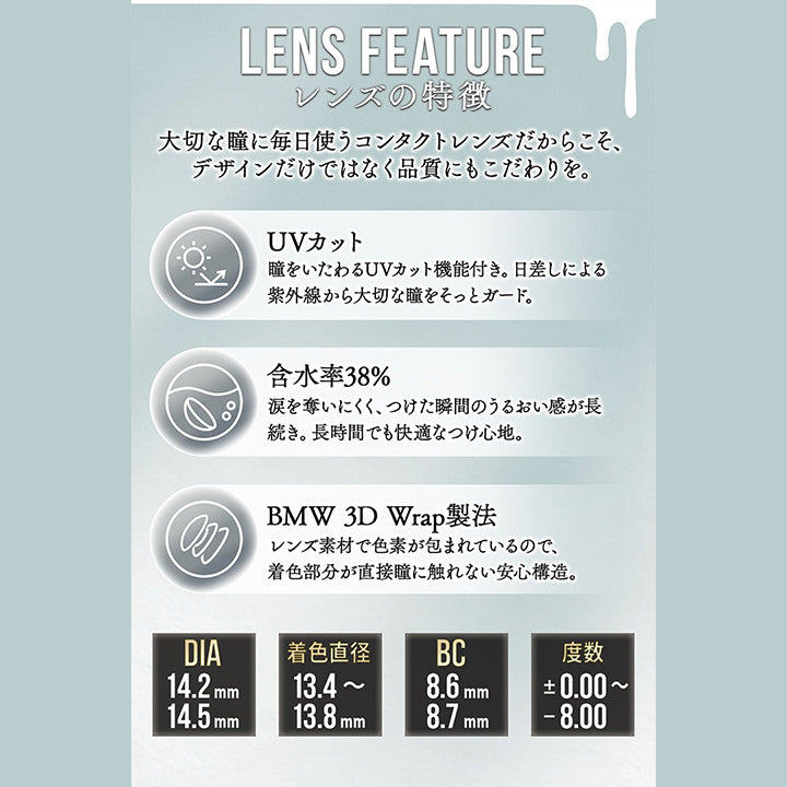 レンズスペック(Lens Spec),Lens Feature,レンズの特徴,大切な瞳に毎日使うコンタクトレンズだからこそ、デザインだけではなく品質にもこだわりを。,UVカット:瞳をいたわるUVカット機能付き。日差しによる,紫外線から大切な瞳をそっとガード。,含水率38%:涙を奪いにくく、つけた瞬間のうるおい感が長,続き。長時間でも快適なつけ心地。,BMW 3D Wrap製法:レンズ素材で色素が包まれているので、,着色部分が直接瞳に触れない安心構造。 | カラーズ colors 1month monthly カラコン カラーコンタクト