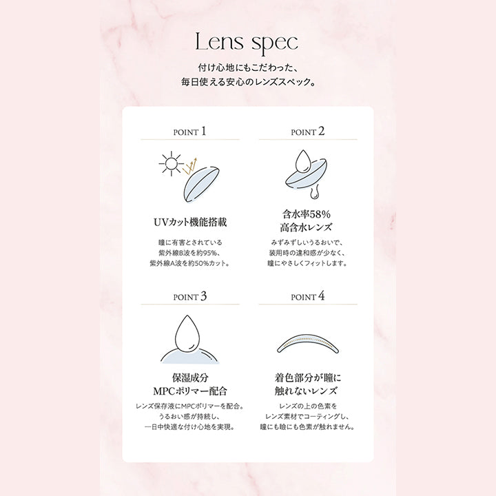 Lens spec, 着け心地にもこだわった、毎日使える安心のレンズスペック。, Point1 UVカット機能搭載 瞳に有害とされている紫外線B波を約95%、紫外線A波を約50%カット。, Point2 含水率58%高含水レンズ みずみずしいうるおいで装用時の違和感が少なく、瞳にやさしくフィットします。, Point3 保湿成分MPCポリマー配合 レンズ保存液にMPCポリマーを配合。うるおい感が持続し、一日中快適な着け心地を実現。, Point4 着色部分が瞳に触れないレンズ レンズの上の色素をレンズ素材でコーティングし、瞳にも瞼にも色素が触れません。|キュプリエ Quprie 1day カラコン カラーコンタクト