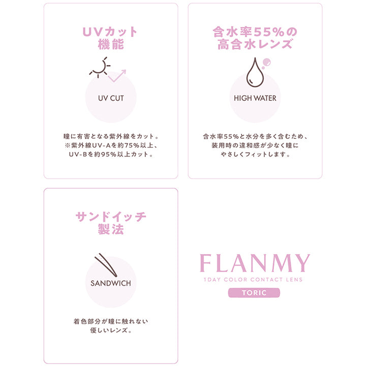 (レンズスペック)UVカット機能:瞳に有害となる紫外線をカット。※紫外線UV-Aを約75%以上、UV-Bを約95%以上カット。, 含水率55%の高含水レンズ:含水率55%と水分を多く含むため、装用時の違和感が少なく瞳にやさしくフィットします。, サンドイッチ製法:着色部分が瞳に触れない優しいレンズ。, Flanmy(フランミー)1day Color Contact Lens Toric | フランミー トーリック FLANMY TORIC 1day カラコン カラーコンタクト