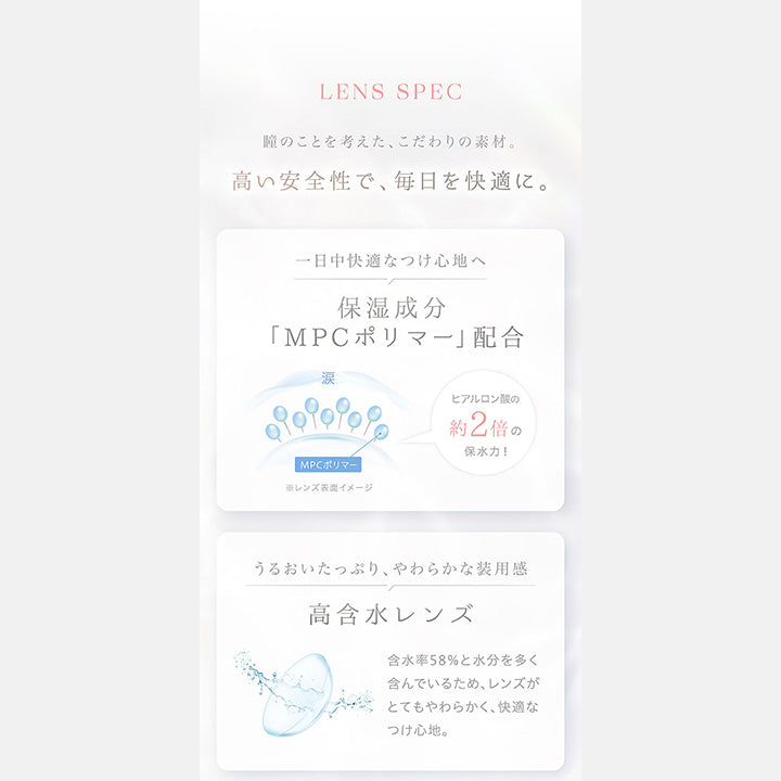Lens Spec, 瞳のことを考えた、こだわりの素材。, 高い安全性で、毎日を快適に。, 一日中快適な着け心地へ, 保湿成分「MPCポリマー」配合, ヒアルロン酸の約2倍の保水力, うるおいたっぷり、やわらかな装用感, 高含水レンズ, 含水率58%と水分を多く含んでいるため、レンズがとてもやわらかく、快適なつけ心地。 | カイカ Kaica 1day カラコン カラーコンタクト