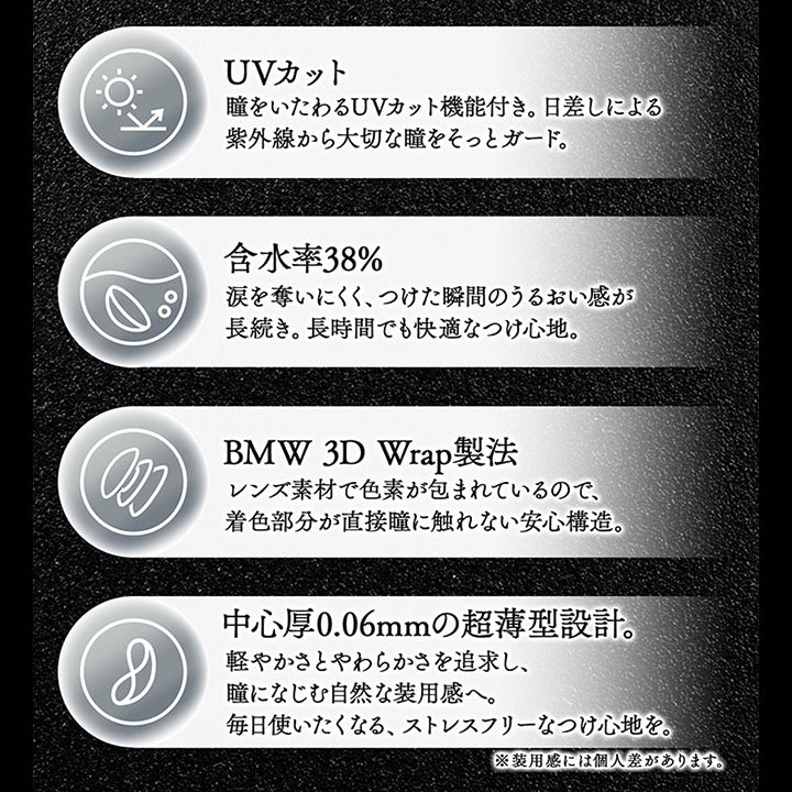 レンズスペック(Lens Spec),lens feature レンズの特徴,大切な瞳に毎日使うコンタクトレンズだからこそ、デザインだけではなく品質にもこだわりを。,UVカット:瞳をいたわるUVカット機能付き。日差しによる紫外線から大切な瞳をそっとガード。,含水率38%:涙を奪いにくく、つけた瞬間のうるおい感が長続き。長時間でも快適なつけ心地。,BMW 3D Wrap製法:レンズ素材で色素が包まれているので、着色部分が直接瞳に触れない安心構造。,中心厚0.06mmの超薄型設計。:軽やかさとやわらかさを追求し、瞳になじむ自然な装用感へ。毎日使いたくなる、ストレスフリーなつけ心地を。※装用感には個人差があります。 | カラーズワンデー colors 1day カラコン カラーコンタクト