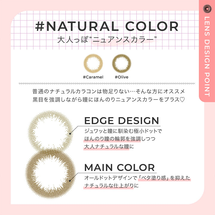 ナチュラルカラー レンズデザインポイント(natural color Lens design Point),Natural color 大人っぽニュアンスカラー,普通のナチュラルカラコンは物足りない。そんな方におすすめ。黒目を強調しながら瞳にほんのりニュアンスカラーをプラス♡,Edge design:じゅわっと瞳に馴染む極小ドットでほんのり瞳の輪郭を強調しつつ大人ナチュラルな瞳に,Main color:オールドっとデザインでべた塗感を抑えたナチュラルな仕上がりに | チュチュワンデー chouchou 1day カラコン カラーコンタクト