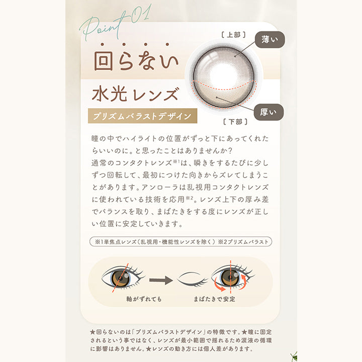 アンローラ(Unrolla) 1-day refrearの特徴1,回らない水光レンズ,プリズムバラストデザイン,瞳の中でハイライトの位置がずっと下にあってくれたらいいのに。と思ったことはありませんか?通常のコンタクトレンズ※1は、瞬きをするたびに少しずつ回転して、最初につけた向きからズレてしまうことがあります。アンローラは乱視用コンタクトレンズに使われている技術を応用※2。レンズ上下の厚み差でバランスを取り、まばたきをする度にレンズが正しい位置に安定していきます。※1単焦点レンズ(乱視用·機能性レンズを除く)※2プリズムバラスト,軸がずれてもまばたきで安定,★回らないのは「プリズムバラストデザイン」の特徴です。★瞳に固定されるという事ではなく、レンズが最小範囲で揺れるため涙液の循環に影響はありません。★レンズの動き方には個人差があります。 | アンローラ Unrolla 1day refrear カラコン カラーコンタクト