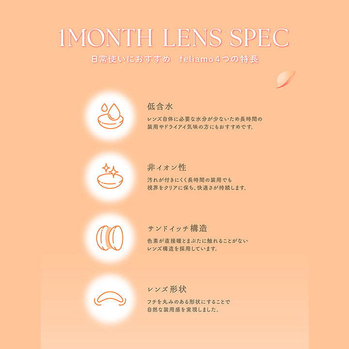 1 Month Lens Spec, 日常使いにおすすめ feliamo4つの特長, 低含水, レンズ自体に必要な水分が少ないため長時間の装用やドライアイ気味の方にもおすすめです。, 非イオン性, 汚れが付きにくく長時間の装用でも視界をクリアに保ち、快適さが持続します。, サンドイッチ構造, 色素が直接瞳とまぶたに触れることがないレンズ構造を採用しています。, レンズ形状, フチを丸みのある形状にすることで自然な装用感を実現しました。 | フェリアモワンマンス feliamo 1month カラコン カラーコンタクト