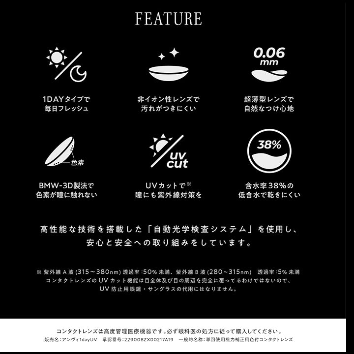 アンヴィ(envie),FEATURE,1DAYタイプで毎日フレッシュ,非イオン性レンズで汚れがつきにくい,0.006mm超薄型レンズで自然なつけ心地,BMW-3D製法で色素が目に触れない,UVカットで瞳にも紫外線対策を,含水率38%の低含水で乾きにくい,高性能な技術を搭載した「自動光学システム」を使用し、安心と安全への取り組みをしています。,※紫外線A波(315~380nm)透過率:50%未満、紫外線B派(280~315nm)透過率:5%未満,コンタクトレンズのUVカット昨日は目全体及び目の周辺を完全に覆ってるわけではないので、UV防止用メガネ・サングラスの代用にはなりません。,コンタクトレンズは高度管理医療機器です。必ず眼下の処方に従って購入してください。,販売名:アンヴィ1dayUV,承認番号22900BZX00217A19,一般的名称:単回使用視力矯正用色付コンタクトレンズ|アンヴィ envie カラコン ワンデー カラーコンタクト