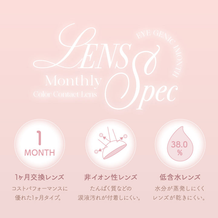レンズスペック(Lens Spec1),1か月交換レンズ:コストパフォーマンスに優れた1ヵ月タイプ。,非イオン性レンズ:たんぱく質などの涙液汚れが付着しにくい。,低含水レンズ:水分が蒸発しにくくレンズが乾きにくい。 | アイジェニックバイエバーカラー Eyegenic by EverColor 1month カラコン カラーコンタクト