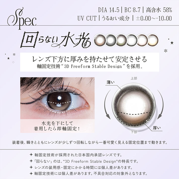 レンズスペック(Lens Spec),DIA14.5mm BC8.7mm 高含水58.0% UVカット うるおい成分 ±0.00~-10.00,回らない水光,レンズ下方に厚みを持たせて安定させる軸固定技術「3D Freeform Stable Design」を採用。,水光を下にして着用したら即軸固定!装着後、瞬きと共にレンズが少しずつ回転しながら1番可愛く見える位置まで動きます。,軸固定技術が採用された日本国内承認レンズです。,回らないのは「3D Freeform Stable Design」の特長です。,レンズの装用感・固定にかかる時間には個人差があります。,軸固定技術には個人差があります。不具合対応の対象外となります。 | リアリアワンデー Riaria 1Day カラコン カラーコンタクト