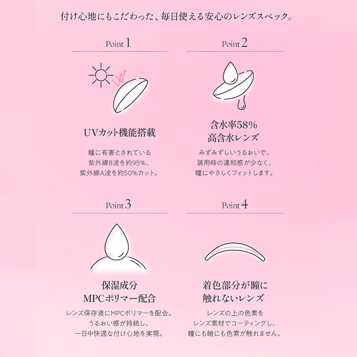 (レンズスペック)Lens Spec,つけ心地にもこだわった、毎日使える安心のレンズスペック。,Point1 UVカット機能搭載:瞳に有害とされている紫外線B波を約95%。紫外線A波を約50%カット。,Point2 含水率58%高含水レンズ:みずみずしいうるおいで、装用時の違和感が少なく、瞳にやさしくフィットします。,Point3 保湿成分MPCポリマー配合:レンズ保存液にMPCポリマーを配合。うるおい感が持続し、1日中快適なつけ心地を実現。,Point4 着色部分が瞳に触れないレンズ:レンズの上の色素をレンズ素材でコーティングし、瞳にも瞼にも色素が触れません。 | キュプリエ Quprie by R 1day カラコン カラーコンタクト