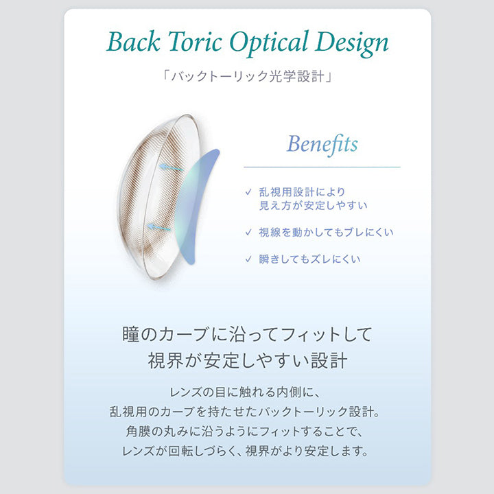 Back Toric Optical Design,「バックトーリック光学設計」,Benefits,乱視用設計により,見え方が安定しやすい,視線を動かしてもブレにくい,瞬きしてもズレにくい,瞳のカーブに沿ってフィットして,視界が安定しやすい設計,レンズの目に触れる内側に、,乱視用のカーブを持たせたバックトーリック設計。,角膜の丸みに沿うようにフィットすることで、,レンズが回転しづらく、視界がより安定します。|ハイディトーリック(HAIDEY TORIC) 1day カラコン カラーコンタクト