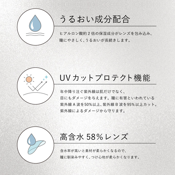 レンズスペック(Lens Spec),うるおい成分配合:ヒアルロン酸約2倍の保湿成分がレンズを包み込み、瞳にやさしく、うるおいが長続きします。,UVカットプロテクト機能:年中降り注ぐ紫外線は肌だけでなく、目にもダメージを与えます。瞳に有害といわれている紫外線A波を50%以上、紫外線B波を95%以上カット。紫外線によるダメージから守ります。,高含水58%レンズ:含水率が高いと素材が柔らかくなるので、瞳に馴染みやすく、つけ心地が柔らかくなります。 | クルーム Cruum 1day カラコン カラーコンタクト