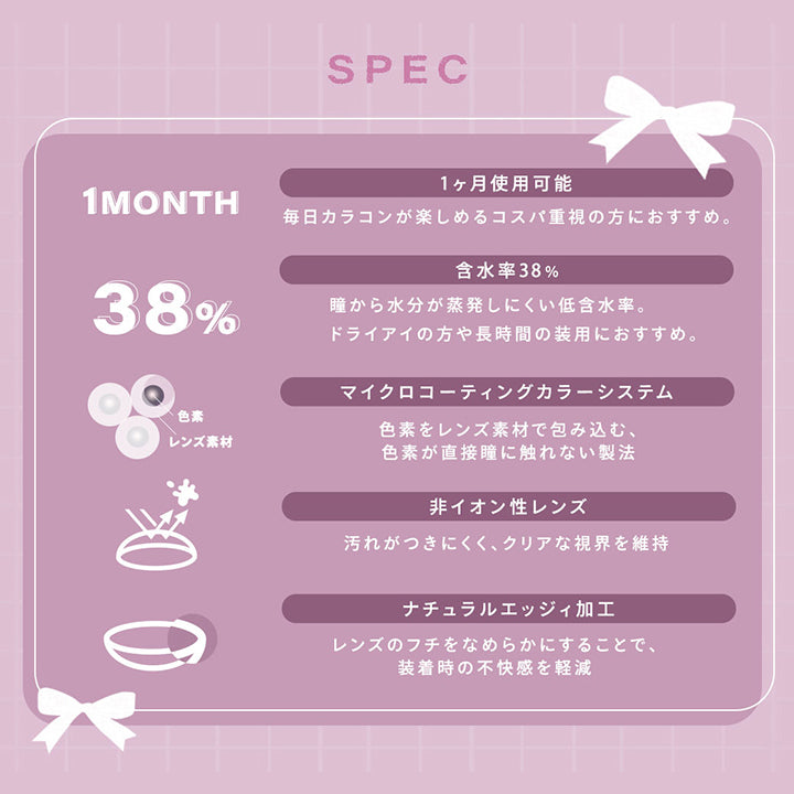 (レンズスペック)Spec,1ヵ月使用可能:毎日カラコンが楽しめるコスパ時重視の方におすすめ。,含水率38%:瞳から水分が蒸発しにくい低含水率。ドライアイの方や長時間の装用におすすめ。,マイクロコーティングカラーシステム:色素をレンズ素材で包み込む、色素が直接瞳に触れない製法,非イオン性レンズ:汚れがつきにくく、クリアな視界を維持,ナチュラルエッジィ加工:レンズのフチをなめらかにすることで、装着時の不快感を軽減 | シャルトンワンマンス Charton 1month monthly カラコン カラーコンタクト