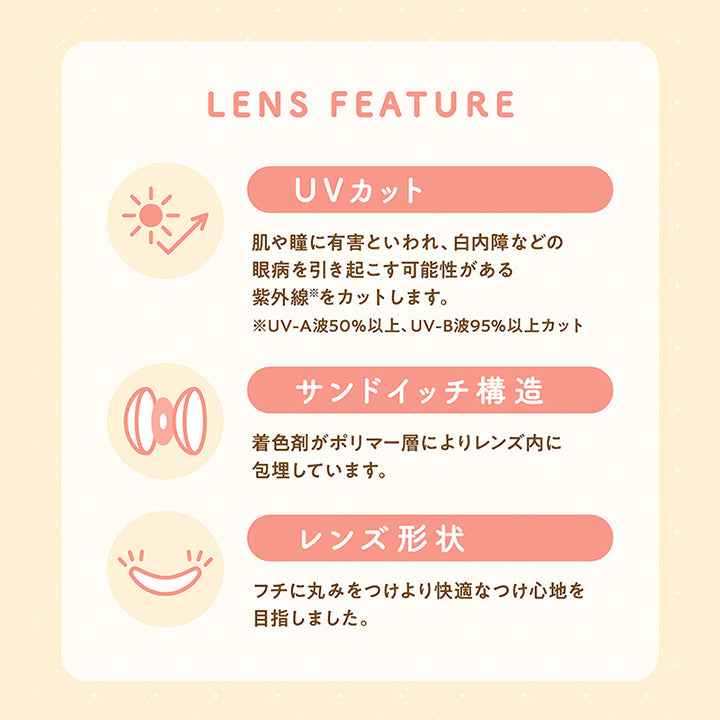 Lens Feature, UVカット 肌や瞳に有害といわれ、白内障などの眼病を引き起こす可能性がある紫外線※をカットします。※UV-A波50%以上、UV-B波95%以上カット, サンドイッチ構造 着色剤がポリマー層によりレンズ内に包埋しています。, レンズ形状 フチに丸みをつけより快適な着け心地を目指しました。, 含水率38%, 低含水 低含水レンズはレンズ自体に必要な水分が少ないため長時間の装用宇あドライアイ気味の方にもおすすめです。, 非イオン性レンズ 汚れが付きにくく長時間の装用でも視界をクリアに保ち、快適さが持続します。, 含水率55%, 高含水 水分を多く含む柔らかい素材で、瞳に違和感なく快適な着け心地です。※装用感には個人差があります。, イオン性レンズ 皮脂汚れが付きにくく、水分を多く含み酸素を通しやすいため瞳への負担が少なく、快適な装用感です。|ミレディ melady 1day カラコン カラーコンタクト