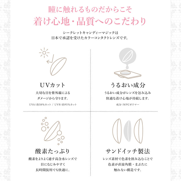 瞳に触れるものだからこそ着け心地・品質へのこだわり, シークレットキャンディーマジックは日本で承認を受けたカラーコンタクトレンズです。,UVカット, 大切な目を紫外線によるダメージから守ります。, UVA:約50%カット, UVB:約95%カット, うるおい成分, うるおい成分がレンズを包み込み快適な着け心地が持続します。, 成分:MPCポリマー, 酸素たっぷり, 酸素をよりよく通す高含水レンズで目に馴染みやすく長時間装用でも快適に, サンドイッチ製法, レンズ素材で色素を挟み込むことで色素が直接角膜・まぶたに触れない構造です。 | シークレットキャンディーマジックトーリックワンデー SECRET CANDYMAGIC TORIC 1day 1day カラコン カラーコンタクト