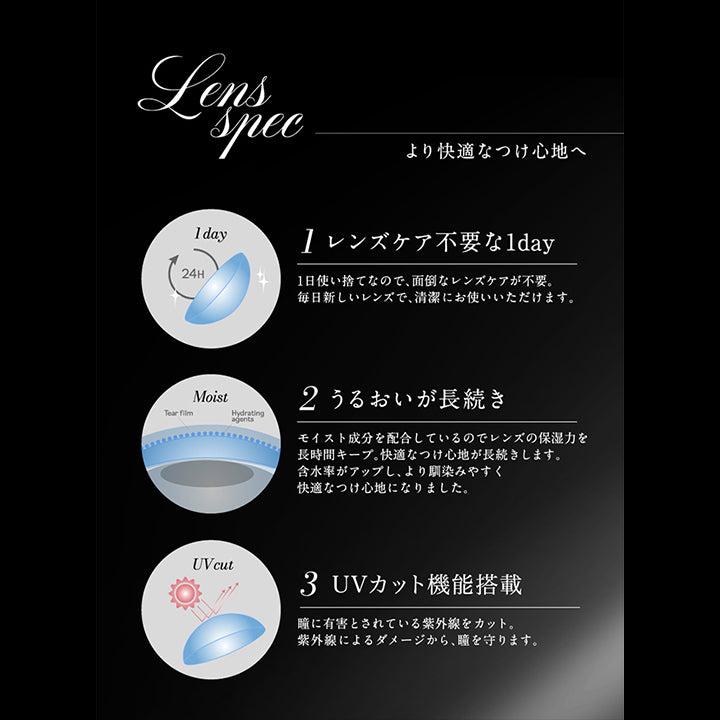 Lens spec, より快適なつけ心地へ, 1 レンズケア不要な1day, 一日使い捨てなので、面倒なレンズケアが不要。, 毎日新しいレンズで、清潔にお使いいただけます。, 2 うるおいが長続き, モイスト成分を配合しているのでレンズの保湿力を長時間キープ。, 快適なつけ心地が長続きします。, 含水率がアップし、より馴染みやすく快適なつけ心地になりました。, 3 UVカット機能搭載, 瞳に有害とされている紫外線をカット。, 紫外線によるダメージから、瞳を守ります。 |ラヴェール loveil 1day カラコン カラーコンタクト