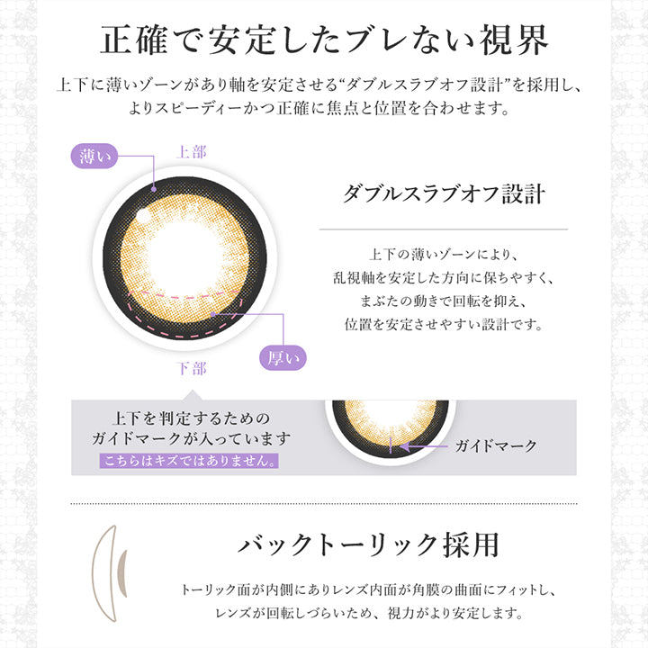 正確で安定したブレない視界:レンズ下方に厚みを持たせた3Dフリーフォームプリズムバラストデザインを採用し、よりスビーディーかつ正確に焦点と位置を合わせます。,バックトーリック採用:トーリック面が内側にありレンズ内面が角膜の局面にフィットし、レンズが回転しづらく、視力がより安定します。 | シークレットキャンディーマジックトーリックワンマンス Secret Candymagic Toric 1Month カラコン カラーコンタクト