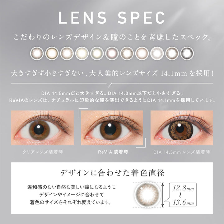 Lens Spec, こだわりのレンズデザイン&瞳のことを考慮したスペック。, 大きすぎず小さすぎない、大人美的レンズサイズ14.1mmを採用!, DIA 14.5mmだと大きすぎる。DIA 14.0mm以下だと小さすぎる。, ReVIAのレンズは、ナチュラルに印象的な瞳を演出できるようにDIA 14.1mmを採用しています。, 装用比較, デザインに合わせた着色直径(12.8mm~13.6mm):違和感のない自然な美しい瞳になるようにデザインやイメージに合わせて着色のサイズをそれぞれ変えています。 | レヴィアワンマンスカラー ReVIA 1MONTH COLOR カラコン カラーコンタクト