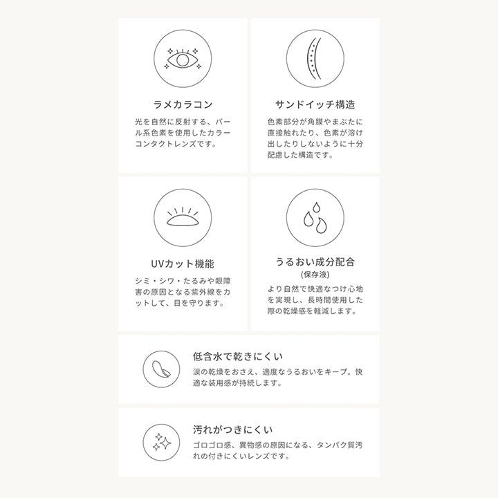 フェアリーワンデーシマーリングシリーズ(FAIRY 1day SHIMMERING SERIES),LENS SPEC,ラメカラコン,光を自然に反射する、パール系色素を使用したカラーコンタクトレンズです。,サンドイッチ構造,色素部分が角膜やまぶたに直接触れたり、色素が溶け出したりしないように十分配慮した構造です。,UVカット機能,シミ・シワ・たるみや眼障害の原因となる紫外線をカットして、目を守ります。,うるおい成分配合(保存液),より自然で快適なつけ心地を実現し、長時間使用した際の乾燥感を軽減します。,低含水で乾きにくい,涙の乾燥をおさえ、適度なうるおいをキープ。快適な装用感が持続します。,汚れがつきにくい,ゴロゴロ感、異物感の原因になる、タンパク質汚れの付きにくいレンズです。,本製品のご利用・装用についてのご注意,1日使い捨てレンズです。連続装用はできません。|フェアリーワンデーシマーリングシリーズ FAIRY 1day SHIMMERING SERIES カラコン カラーコンタクト