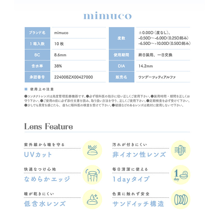 ミムコ(mimuco),ブランド名,mimuco,1箱入数,10枚,BC 8.6mm,含水率,38%,承認番号,22400BZX00427000,度数,0.00D (度なし),-0.50D~-6.00D(0.25D刻み),-6.50D~-10.00D(0.50D刻み),使用期間,終日装用、一日交換,DIA 14.2mm,販売名,ワンデーツッティアルファ,Lens Feature,紫外線から瞳を守る,UVカット,快適なつけ心地,なめらかエッジ,瞳が乾きにくい,低含水レンズ,汚れが付きにくい,非イオン性レンズ,毎日清潔に使える,1dayタイプ,色素に触れず安全,サンドイッチ構造|ミムコ mimuco カラコン カラーコンタクト
