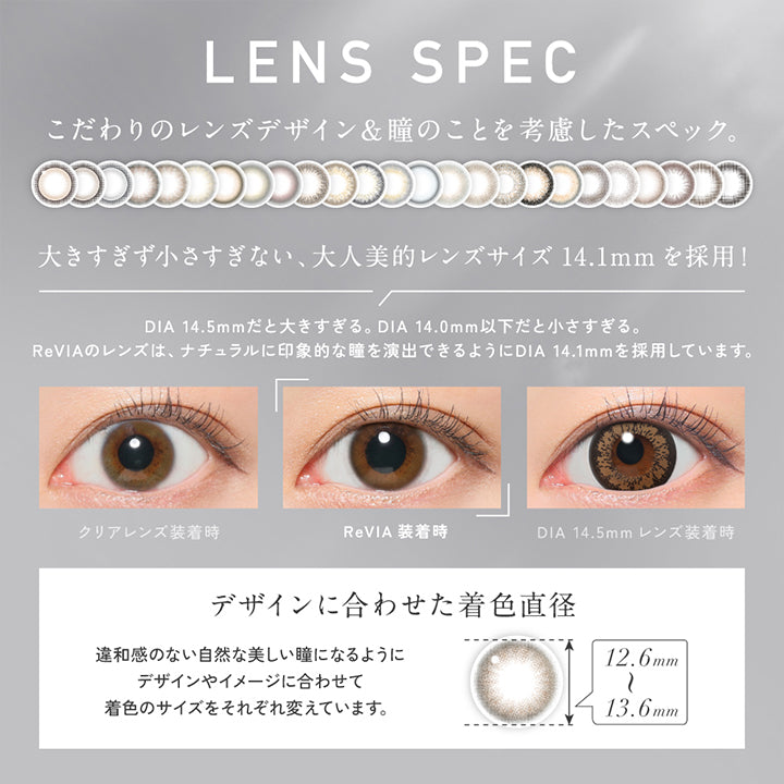 Lens Spec,こだわりのレンズデザイン&瞳のことを考慮したスペック。,大きすぎず小さすぎない、大人美的レンズサイズ14.1mmを採用!,DIA 14.5mmだと大きすぎる。DIA 14.0mm以下だと小さすぎる。,ReVIAのレンズは、ナチュラルに印象的な瞳を演出できるようにDIA 14.1mmを採用しています。,装用比較,デザインに合わせた着色直径(12.6mm~13.6mm):違和感のない自然な美しい瞳になるようにデザインやイメージに合わせて着色のサイズをそれぞれ変えています。 | レヴィア ワンデー カラー revia 1day color 1day カラコン カラーコンタクト