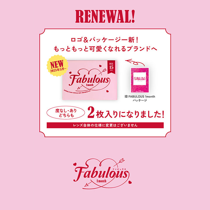 Renewal!, ロゴ&パッケージ一新!もっともっと可愛くなれるブランドへ, New 2025年5月~, 旧Fabulous1monthパッケージ, 度なし・度ありどちらも2枚入りになりました!, レンズ自体の使用に変更はございません。, Fabulous 1month ファビュラス| ファビュラス Fabulous 1month カラコン カラーコンタクト