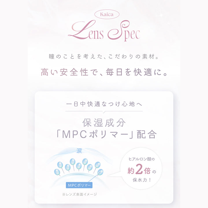 (レンズスペック)Kaica Lens Spec,瞳のことを考えた、こだわりの素材。高い安全性で、毎日を快適に。,1日中快適なつけ心地へ 保湿成分「MPCポリマー」配合 ヒアルロン酸の約2倍の保水力! | カイカ Kaica 1day カラコン カラーコンタクト