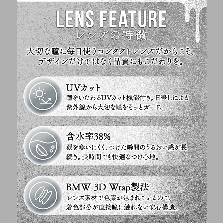 (レンズスペック)Lens Feature レンズの特徴,大切な瞳に毎日使うコンタクトレンズだからこそ、デザインだけではなく品質にもこだわりを。,UVカット:瞳をいたわるUVカット機能付き。日差しによる紫外線から大切な瞳をそっとガード。,含水率38%:涙を奪いにくく、つけた瞬間のうるおい感が長続き。長時間でも快適なつけ心地。,BMW 3D Wrap製法:レンズ素材で色素が包まれているので、着色部分が直接瞳に触れない安心構造。,DIA:14.2mm / 14.5mm,着色直径:13.4~13.8mm,BC:8.6mm / 8.7 mm,度数:±0.00~-8.00 | カラーズ colors 1month monthly カラコン カラーコンタクト