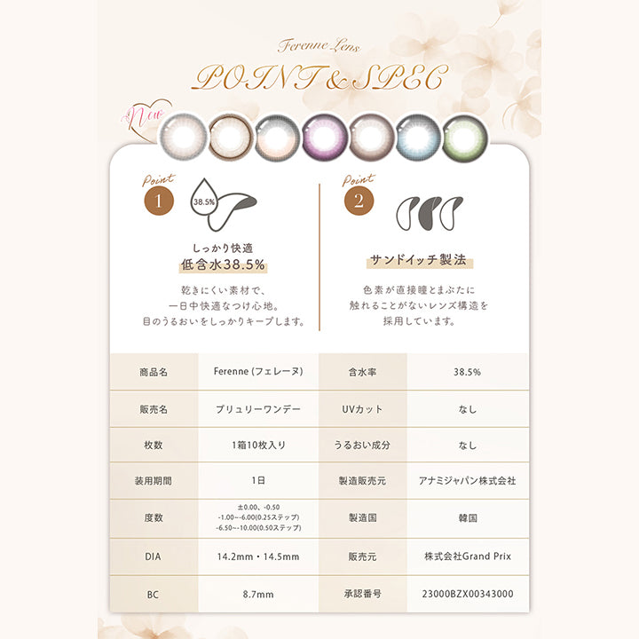 (レンズスペック新色)Ferenne Lens Point & Spec, Point1 しっかり快適低含水38.5%:乾きにくい素材で、一日中快適なつけ心地。目のうるおいをしっかりキープします。, Point2 サンドイッチ製法:色素が直接瞳とまぶたに触れることがないレンズ構造を採用しています。, 商品名:Ferenne(フェレーヌ), 含水率:38.5%, 販売名:プリュリーワンデー, UVカット:なし, 枚数:1箱10枚入り, うるおい成分:なし, 装用期間:1日, 製造販売元:アナミジャパン株式会社, 度数:±0.00、-0.50、-1.00 ~- 6.00(0.25ステップ)、-6.50 ~- 10.00(0.50ステップ), 製造国:韓国, DIA:14.2mm / 14.5mm, 販売元:株式会社Grand Prix, BC:8.7mm, 承認番号:23000BZX00343000 | フェレーヌ ferenne 1day カラコン カラーコンタクト