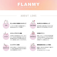フランミー(FLANMY),ABOUT LENS,忙しい女性にも最適な1DAYタイプ レンズケアも不要だから使用後も楽チン。毎日取り換えるからいつも清潔に。,含水率58%の高含水レンズ 含水率が高いと素材が柔らかくなるので、瞳に馴染みやすく着け心地が柔らかくなります。,UVカットプロテクト機能 年中降り注ぐ紫外線は肌だけでなく、目にもダメージを与えます。瞳に有害といわれている紫外線B波を約95%、紫外線A波を約50%カット。紫外線によるダメージから守ります。,非球面デザイン 球面レンズではレンズ中心部と周辺部を通過する光が1点に集まらず、「にじみ」や「ぼやけ」が生じます。クリアな視界を提供するための非球面デザインを採用しました。,エッジデザイン採用 まばたきの際にレンズ形状がなめらかだと、エッジ部分と瞼が擦れ合う時にあたり具合が少なく装用感がよくなります。,酸素透過性の高いレンズ素材 酸素を2.5バイ多く通す素材で、角膜への影響が少なくなります。※同工場の低含水レンズとの比較|フランミー FLANMY カラコン カラーコンタクト
